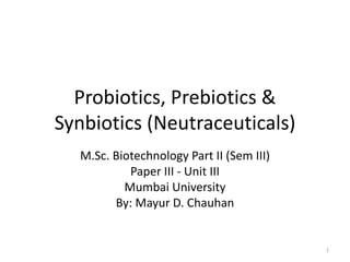 Probiotics, Prebiotics &
Synbiotics (Neutraceuticals)
M.Sc. Biotechnology Part II (Sem III)
Paper III - Unit III
Mumbai University
By: Mayur D. Chauhan
1
 