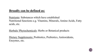 
14
Broadly can be defined as:
Nutrients: Substances which have established
Nutritional functions e.g. Vitamins, Minerals, Amino Acids, Fatty
acids, etc.
Herbals/ Phytochemicals: Herbs or Botanical products
Dietary Supplements: Probiotics, Prebiotics, Antioxidents,
Enzymes, etc.
 