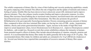 
20
The soluble components of dietary fibre by virtue of their bulking and viscosity producing capabilities, retards
the gastric emptying of the stomach This affects the rate of digestion and the uptake of nutrients and creates a
feeling of satiety. Soluble fibre has been shown to lower selectively serum LDL cholesterol and to mprove
glucose tolerance. They also enhance insulin receptor binding and improve glycaemic response. In colon,
dietary fibre increases faecal bulking due to increased water retention, increased transit time and increased
faecal bacterial mass caused by soluble fibre fermentation. The fibre also promotes the growth of
Bifidobacteria in the gut (especially fructooligosaccharides). Persons consuming generous amounts of dietary
fibre, compared to those who have minimal fibre intake, are having low risk of CHR , stroke , hypertension,
diabetes, obesity and certain gastrointestinal disorders . Again, increase in the intake of high fibre food
improves serum lipoprotein values, lowers blood pressure level (Keenan et al. , improves blood glucose control
for diabetes , aids weight loss. Research reveals that certain solubleibres enhance the immunity in humans .
Some potential negative effects of dietary fibre include educed absorption of vitamins, minerals, proteins and
calories. It is recommended that dietary fibre intake for adults generally fall in the range of 20–35 g/day . The
recommended dietary fibre intake for children and adults are estimated to be 14 g/1,000 kCals (Anderson et
AL. Several case histories have reported that consumption of excessive amounts of dietary fibre causes
diarrhea
 