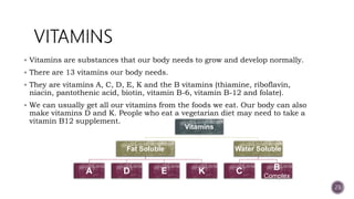  Vitamins are substances that our body needs to grow and develop normally.
 There are 13 vitamins our body needs.
 They are vitamins A, C, D, E, K and the B vitamins (thiamine, riboflavin,
niacin, pantothenic acid, biotin, vitamin B-6, vitamin B-12 and folate).
 We can usually get all our vitamins from the foods we eat. Our body can also
make vitamins D and K. People who eat a vegetarian diet may need to take a
vitamin B12 supplement.
23
Vitamins
Fat Soluble
A D E K
Water Soluble
C B
Complex
 