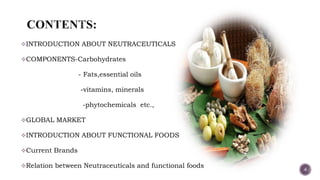 INTRODUCTION ABOUT NEUTRACEUTICALS
COMPONENTS-Carbohydrates
- Fats,essential oils
-vitamins, minerals
-phytochemicals etc.,
GLOBAL MARKET
INTRODUCTION ABOUT FUNCTIONAL FOODS
Current Brands
Relation between Neutraceuticals and functional foods
4
 