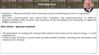 Introduction
 Nutrition + Pharmaceuticals Term commonly used in marketing but has no regulatory
definition
 The term "nutraceutical" was coined from "nutrition" and "pharmaceutical" in 1989 by
Stephen DeFelice, MD, founder and chairman of the Foundation for Innovation in Medicine
(FIM), Cranford, NJ.
[Nutr (ition) + (pharm) aceutical]
 "Nutraceutical" is creating the concept that extracts from food can be used as drugs, i.e. food
supplements.
 A food or part of food or nutrient,that provides health benefits, including the prevention and
treatment of a disease
5
 