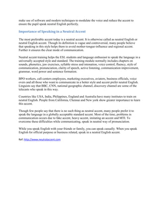 make use of software and modern techniques to modulate the voice and reduce the accent to
ensure the pupil speak neutral English perfectly.

Importance of Speaking in a Neutral Accent

The most preferable accent today is a neutral accent. It is otherwise called as neutral English or
neutral English accent. Though its definition is vague and controversial, many people believe
that speaking in this style helps them to avoid mother-tongue-influence and regional accent.
Further it ensures the clear mode of communication.

Neutral accent training helps the ESL students and language enthusiast to speak the language in a
universally accepted style and standard. The training module normally includes chapters on
sounds, phonetics, jaw exercises, syllable stress and intonation, voice control, fluency, style of
communication, pronunciation, clarity of speech, active listening, communication improvement,
grammar, word power and sentence formation.

BPO workers, call-centers employees, marketing executives, aviators, business officials, voice
overs and all those who want to communicate in a better style and accent prefer neutral English.
Linguists say that BBC, CNN, national geographic channel, discovery channel are some of the
telecasts who speak in this way.

Countries like USA, India, Philippines, England and Australia have many institutes to train on
neutral English. People from California, Chennai and New york show greater importance to learn
this accent.

Though few people say that there is no such thing as neutral accent, many people prefer it to
speak the language in a globally acceptable standard accent. Most of the time, problems in
communication occurs due to fake accent, heavy accent, imitating an accent and MTI. To
overcome these difficulties while communicating, speak in neutral way of pronunciation.

While you speak English with your friends or family, you can speak casually. When you speak
English for official purpose or business related, speak in a neutral English accent.

Ref: http://www.neutralaccent.com
 