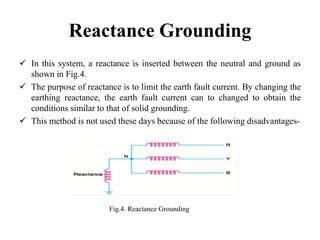 Reactance Grounding
 In this system, a reactance is inserted between the neutral and ground as
shown in Fig.4.
 The purpose of reactance is to limit the earth fault current. By changing the
earthing reactance, the earth fault current can to changed to obtain the
conditions similar to that of solid grounding.
 This method is not used these days because of the following disadvantages-
Fig.4. Reactance Grounding
 
