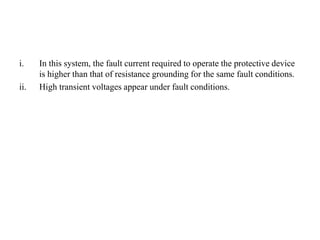 i. In this system, the fault current required to operate the protective device
is higher than that of resistance grounding for the same fault conditions.
ii. High transient voltages appear under fault conditions.
 