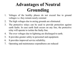 Advantages of Neutral
Grounding
1. Voltages of the healthy phases do not exceed line to ground
voltages i.e. they remain nearly constant
2. The high voltages due to arcing grounds are eliminated.
3. The protective relays can be used to provide protection against
earth faults. In case earth fault occurs on any line, the protective
relay will operate to isolate the faulty line.
4. The over voltages due to lightning are discharged to earth.
5. It provides greater safety to personnel and equipment.
6. It provides improved service reliability.
7. Operating and maintenance expenditures are reduced
 
