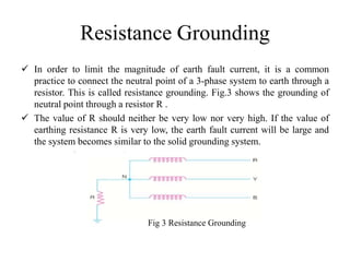 Resistance Grounding
 In order to limit the magnitude of earth fault current, it is a common
practice to connect the neutral point of a 3-phase system to earth through a
resistor. This is called resistance grounding. Fig.3 shows the grounding of
neutral point through a resistor R .
 The value of R should neither be very low nor very high. If the value of
earthing resistance R is very low, the earth fault current will be large and
the system becomes similar to the solid grounding system.
Fig 3 Resistance Grounding
 