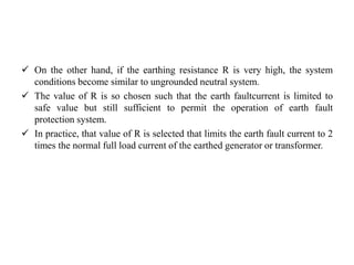  On the other hand, if the earthing resistance R is very high, the system
conditions become similar to ungrounded neutral system.
 The value of R is so chosen such that the earth faultcurrent is limited to
safe value but still sufficient to permit the operation of earth fault
protection system.
 In practice, that value of R is selected that limits the earth fault current to 2
times the normal full load current of the earthed generator or transformer.
 
