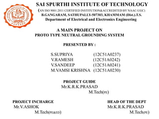 A MAIN PROJECT ON
PROTO TYPE NEUTRAL GROUNDING SYSTEM
PRESENTED BY :
S.SUPRIYA (12C51A0237)
V.RAMESH (12C51A0242)
V.SANDEEP (12C51A0241)
M.VAMSI KRISHNA (12C51A0230)
PROJECT GUIDE
Mr.K.R.K.PRASAD
M.Tech(PE)
PROJECT INCHARGE HEAD OF THE DEPT
Mr.V.ASHOK Mr.K.R.K.PRASAD
M.Tech(PE&ED) M.Tech(PE)
SAI SPURTHI INSTITUTE OF TECHNOLOGY
(AN ISO 9001:2011 CERTIFIED INSTITUTION&ACCREDITED BY NAAC-UGC)
B.GANGARAM, SATHUPALLY-507303, KHAMMAM (Dist.).T.S.
Department of Electrical and Electronics Engineering
 