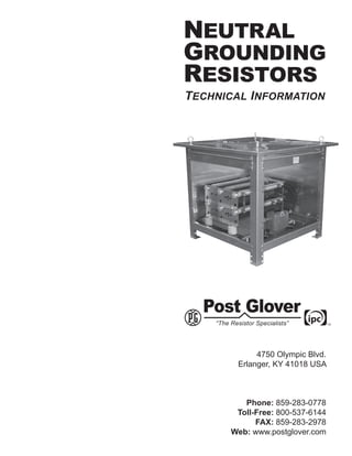 NEUTRAL
GROUNDING
RESISTORS
TECHNICAL INFORMATION




             4750 Olympic Blvd.
        Erlanger, KY 41018 USA



         Phone: 859-283-0778
       Toll-Free: 800-537-6144
            FAX: 859-283-2978
      Web: www.postglover.com
 