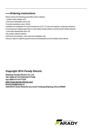 ++++Ordering instructions
Please advise the following parameters when ordering.
1 system rated voltage: (kV)
2 short term allowable current: (A)
3 nominal resistance value: (Ohm)
4 whether the installation of current transformer (CT): CT ratio and capacity, composite tolerance
6 incoming and outgoing type:above comer,buttom feeder,buttom incomer,buttom feeder,optional;
7 short time allowed flow time: (S)
The resistor cabinet material,
8 (IP) level of protection, color code and installation site;
9 do you need to install the ground record and temperature and humidity control device.
Copyright 2014 Farady Electric
Zhejiang Farady Electric Co.,Ltd
TEL:0086-577-61722510/61777258
Fax:0086-577-61777257
Http://www.farady-electric.com
Email:info@farady.cn
Add:NO.81,Sutai Road,Su’ao,Liushi,Yueqing,Zhejiang,China,325604
 