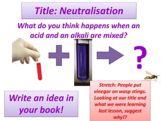 Title: Neutralisation
What do you think happens when an
acid and an alkali are mixed?
?
Write an idea in
your book!
Stretch: People put
vinegar on wasp stings.
Looking at our title and
what we were learning
last lesson, suggest
why!?
 