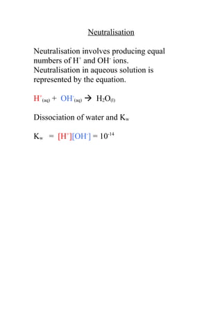 Neutralisation

Neutralisation involves producing equal
numbers of H+ and OH- ions.
Neutralisation in aqueous solution is
represented by the equation.

H+(aq) + OH-(aq)  H2O(l)

Dissociation of water and Kw

Kw = [H+][OH-] = 10-14
 