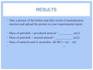 RESULTS
• Take a picture of the before and after result of neutralisation
reaction and upload the picture to your experimental report.
• Mass of petridish + powdered antacid = _________ (m1)
• Mass of petridish + unused antacid = ___________ (m2)
• Mass of antacid used to neutralise dil HCl = m1 – m2
•
=

 