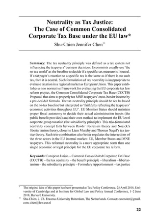 33
Neutrality as Tax Justice:
The Case of Common Consolidated
Corporate Tax Base under the EU law*
Shu-Chien Jennifer Chen**
Summary: The tax neutrality principle was defined as a tax system not
influencing the taxpayers’business decisions. Economists usually use ‘the
no tax world’as the baseline to decide if a specific tax measure is ‘neutral.
If a taxpayer’s reaction to a specific tax is the same as if there is no such
tax, then it is neutral. Such formulation of tax neutrality is inappropriate to
evaluate taxation in a regional market as European Union. This paper estab-
lishes a new normative framework for evaluating the EU corporate tax law
reform project, the Common Consolidated Corporate Tax Base (CCCTB)
Proposal, that aims to properly tax MNE taxpayers’cross-border income by
a pre-decided formula. The tax neutrality principle should be not be based
on the no-tax baseline but interpreted as ‘faithfully reflecting the taxpayers’
economic activities throughout EU’. EU Member States should maintain
proper fiscal autonomy to decide their actual administration inputs (the
public benefit provided) and their own method to implement the EU level
corporate group taxation (the subsidiarity principle). This trio-formulated
neutrality concept falls between Rawls’ liberalism theory and Nozick’s
libertarianism theory, closer to Liam Murphy and Thomas Nagel’s tax jus-
tice theory. Such trio-combination also better regulates the interactions of
the three actors in the EU internal market: EU, Member States and MNE
taxpayers. This reformed neutrality is a more appropriate norm than one
single economic or legal principle for the EU corporate tax reform.
Keywords: European Union – Common Consolidated Corporate Tax Base
(CCCTB) – the tax neutrality – the benefit principle – liberalism – libertar-
ianism – the subsidiarity principle – FormularyApportionment – tax justice
*
	 The original idea of this paper has been presented at Tax Policy Conference, 25April 2018, Uni-
versity of Cambridge and at Institute for Global Law and Policy Annual Conference, 1–2 June
2018, Harvard University.
**
	 Shu-Chien, J. Ch. Erasmus University Rotterdam, The Netherlands. Contact: cutenoter@gmail.
com; chen@law.eur.nl
 