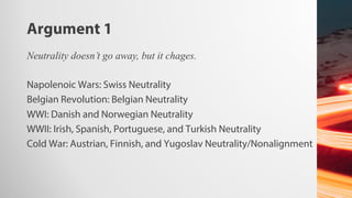 Argument 1
Neutrality doesn’t go away, but it chages.
Napolenoic Wars: Swiss Neutrality
Belgian Revolution: Belgian Neutrality
WWI: Danish and Norwegian Neutrality
WWII: Irish, Spanish, Portuguese, and Turkish Neutrality
Cold War: Austrian, Finnish, and Yugoslav Neutrality/Nonalignment
 