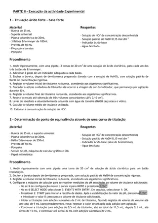 PARTE II – Execução da actividade Experimental
1 – Titulação ácido forte - base forte
Material
- Bureta de 25 mL
- Suporte universal
- Pipeta volumétrica de 20mL
- 3 Balões Erlenmeyer de 100mL
- Proveta de 50 mL
- Pinça para buretas
- Pompete
Reagentes
- Solução de HCℓ de concentração desconhecida
- Solução padrão de NaOH 0,15 mol dm-3
- Indicador ácido-base
- Água destilada
Procedimento
1. Medir rigorosamente, com uma pipeta, 3 tomas de 20 cm3
de uma solução de ácido clorídrico, para cada um dos
três balões de Erlenmeyer.
2. Adicionar 3 gotas de um indicador adequado a cada balão.
3. Encher a bureta, depois de devidamente preparada (lavada com a solução de NaHO), com solução padrão de
NaHO de concentração rigorosa.
4. Registar o volume inicial de titulante na bureta, atendendo aos algarismos significativos.
5. Proceder à adição cuidadosa de titulante até ocorrer a viragem de cor do indicador, que permaneça por agitação
durante 30 s.
6. Registar o volume final de titulante na bureta, atendendo aos algarismos significativos.
7. Repetir o ensaio até obtenção de três volumes concordantes (∆V≤ 0,10 cm3
).
8. Lavar de imediato e abundantemente a bureta com água da torneira (NaOH (aq) ataca o vidro).
9. Calcular o volume médio de titulante utilizado.
10. Calcular a concentração da solução de HCℓ.
2 – Determinação do ponto de equivalência através de uma curva de titulação
Material
- Bureta de 25 mL e suporte universal
- Pipeta volumétrica de 20mL
- Balão Erlenmeyer de 250mL
- Proveta de 50 mL
- Pompete
- Sensor de pH, máquina de calcular gráfica e CBL
- Papel milimétrico
Reagentes
- Solução de HCℓ de concentração desconhecida
- Solução padrão de NaOH 0,15 mol dm-3
- Indicador ácido-base (azul de bromotimol)
- Água destilada
Procedimento
1. Medir rigorosamente com uma pipeta uma toma de 20 cm3
de solução de ácido clorídrico para um balão
Erlenmeyer.
2. Encher a bureta depois de devidamente preparada, com solução padrão de NaOH de concentração rigorosa.
3. Registar o volume inicial de titulante na bureta, atendendo aos algarismos significativos.
4. Configurar a máquina de calcular para se recolher medições do pH associadas ao volume de titulante adicionado:
- No ecrã de configuração mover o cursor 4 para MODE e pressionar
- No ecrã SELECT MODE seleccionar 3: EVENTS WITH ENTRY. Em seguida, seleccionar 1: OK.
- Pressionar 2: START para iniciar a recolha de dados. Após a estabilização do valor do pH, pressionar
e introduzir o valor 0 (zero) para o volume de titulante adicionado.
- Iniciar a titulação com adições sucessivas de 2 mL de titulante, fazendo registos de valores de volume até
um total de 9 mL (aproximadamente). Nota: registar o valor de pH após cada adição com agitação.
- Continuar a titulação com adições de 0,5 mL de titulante, até ao total de 11,5 mL, depois 0,1 mL, até
cerca de 15 mL, e continuar até cerca 30 mL com adições sucessivas de 2 mL.
Enter
Enter
 