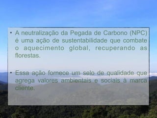• A neutralização da Pegada de Carbono (NPC)
  é uma ação de sustentabilidade que combate
  o aquecimento global, recuperando as
  florestas. "
"

• Essa ação fornece um selo de qualidade que
  agrega valores ambientais e sociais à marca
  cliente.
 