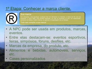 1º Etapa: Conhecer a marca cliente.
        Sua marca:"
        Um shopping, uma boutique, qualquer tipo de alimentos ou bebidas, a festa de fim ano da
        empresa, o carro 0KM, uma revista impressa, um site ou empresa on line, um restaurante,
        produtos de beleza, hotéis inteiros, ou apenas a hospedagem de um feriado."
        Tudo isso compõe a sua marca!


• A NPC pode ser usada em produtos, marcas,
  eventos. "
• Entre elas destacam-se: eventos esportivos,
  feiras, simpósios, fóruns, desfiles, etc."
• Marcas da empresa, do produto, etc."
• Alimentos e bebidas, automóveis, serviços,
  etc."
• Cases personalizados
 