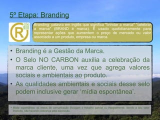 5º Etapa: Branding
                  Branding: palavra em inglês que significa "brindar a marca" "celebrar
                  a marca" (BRAND é marca). É usado quotidianamente para
                  representar ações que aumentem o preço de mercado ou valor
                  associado a um produto, empresa ou marca.


• Branding é a Gestão da Marca."
• O Selo NO CARBON auxilia a celebração da
  marca cliente, uma vez que agrega valores
  sociais e ambientais ao produto."
• As qualidades ambientais e sociais desse selo
  podem inclusive gerar ‘mídia espontânea’.

• Mídia espontânea: os meios de comunicação divulgam o trabalho parcial ou integralmente, devido a seu valor
  implícito, não havendo cobrança pela exposição.
 