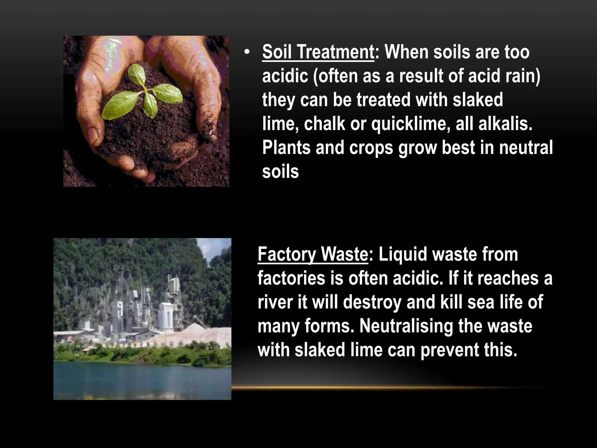• Soil Treatment: When soils are too
  acidic (often as a result of acid rain)
  they can be treated with slaked
  lime, chalk or quicklime, all alkalis.
  Plants and crops grow best in neutral
  soils



 Factory Waste: Liquid waste from
 factories is often acidic. If it reaches a
 river it will destroy and kill sea life of
 many forms. Neutralising the waste
 with slaked lime can prevent this.
 