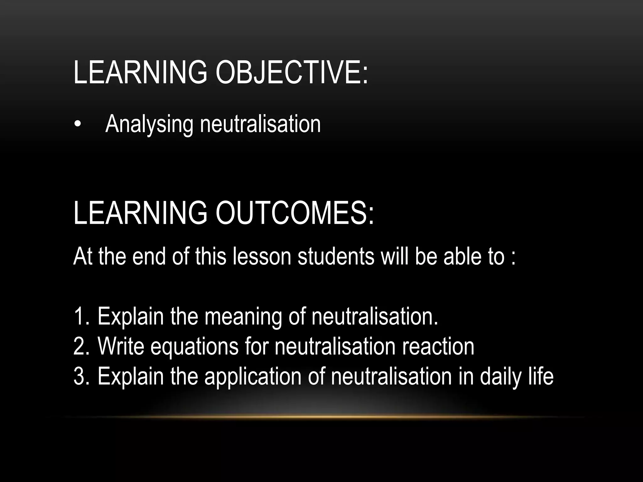 LEARNING OBJECTIVE:
• Analysing neutralisation


LEARNING OUTCOMES:
At the end of this lesson students will be able to :

1. Explain the meaning of neutralisation.
2. Write equations for neutralisation reaction
3. Explain the application of neutralisation in daily life
 