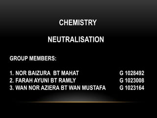CHEMISTRY

            NEUTRALISATION

GROUP MEMBERS:

1. NOR BAIZURA BT MAHAT            G 1028492
2. FARAH AYUNI BT RAMLY            G 1023008
3. WAN NOR AZIERA BT WAN MUSTAFA   G 1023164
 