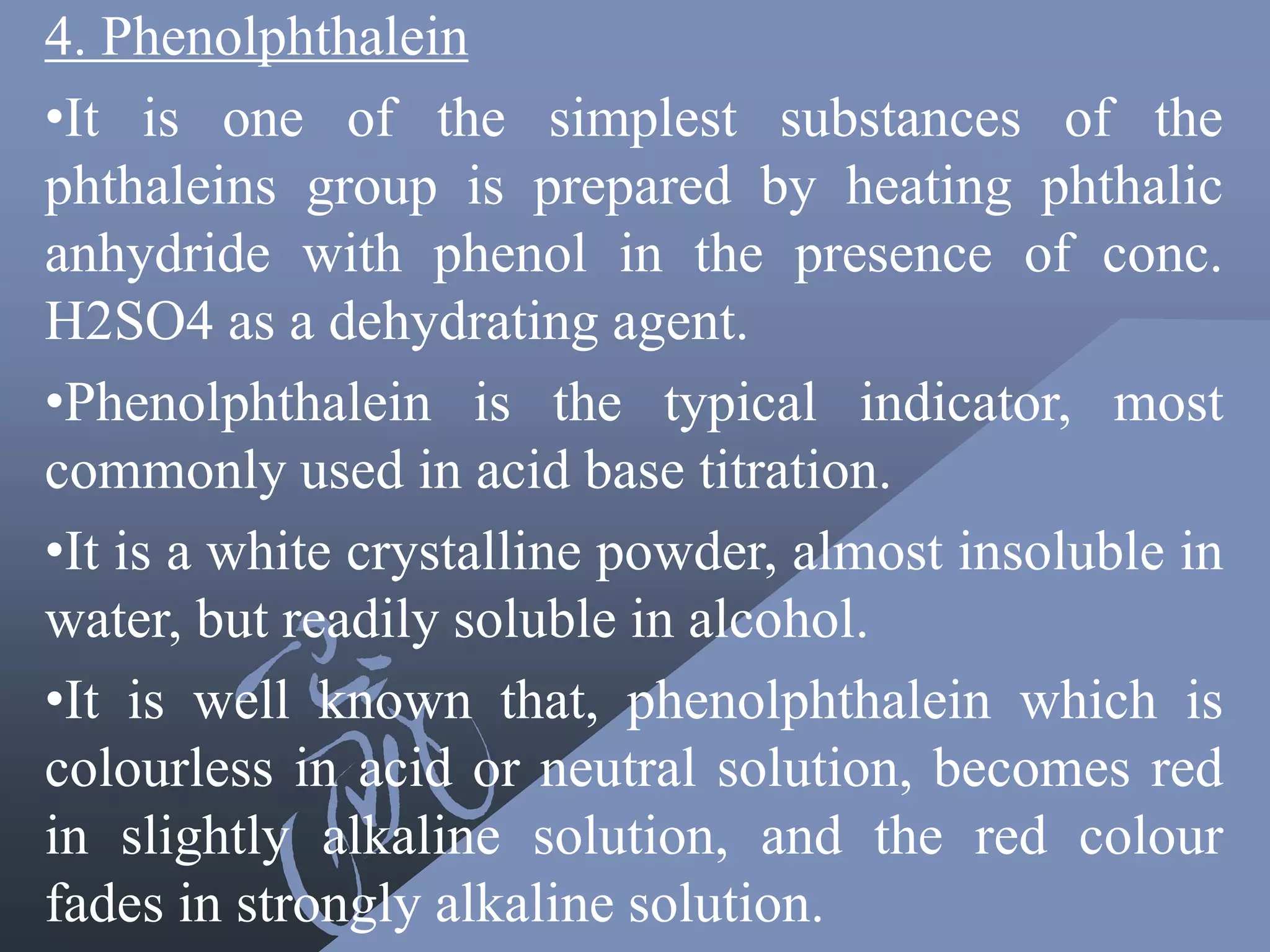 4. Phenolphthalein
•It is one of the simplest substances of the
phthaleins group is prepared by heating phthalic
anhydride with phenol in the presence of conc.
H2SO4 as a dehydrating agent.
•Phenolphthalein is the typical indicator, most
commonly used in acid base titration.
•It is a white crystalline powder, almost insoluble in
water, but readily soluble in alcohol.
•It is well known that, phenolphthalein which is
colourless in acid or neutral solution, becomes red
in slightly alkaline solution, and the red colour
fades in strongly alkaline solution.
 