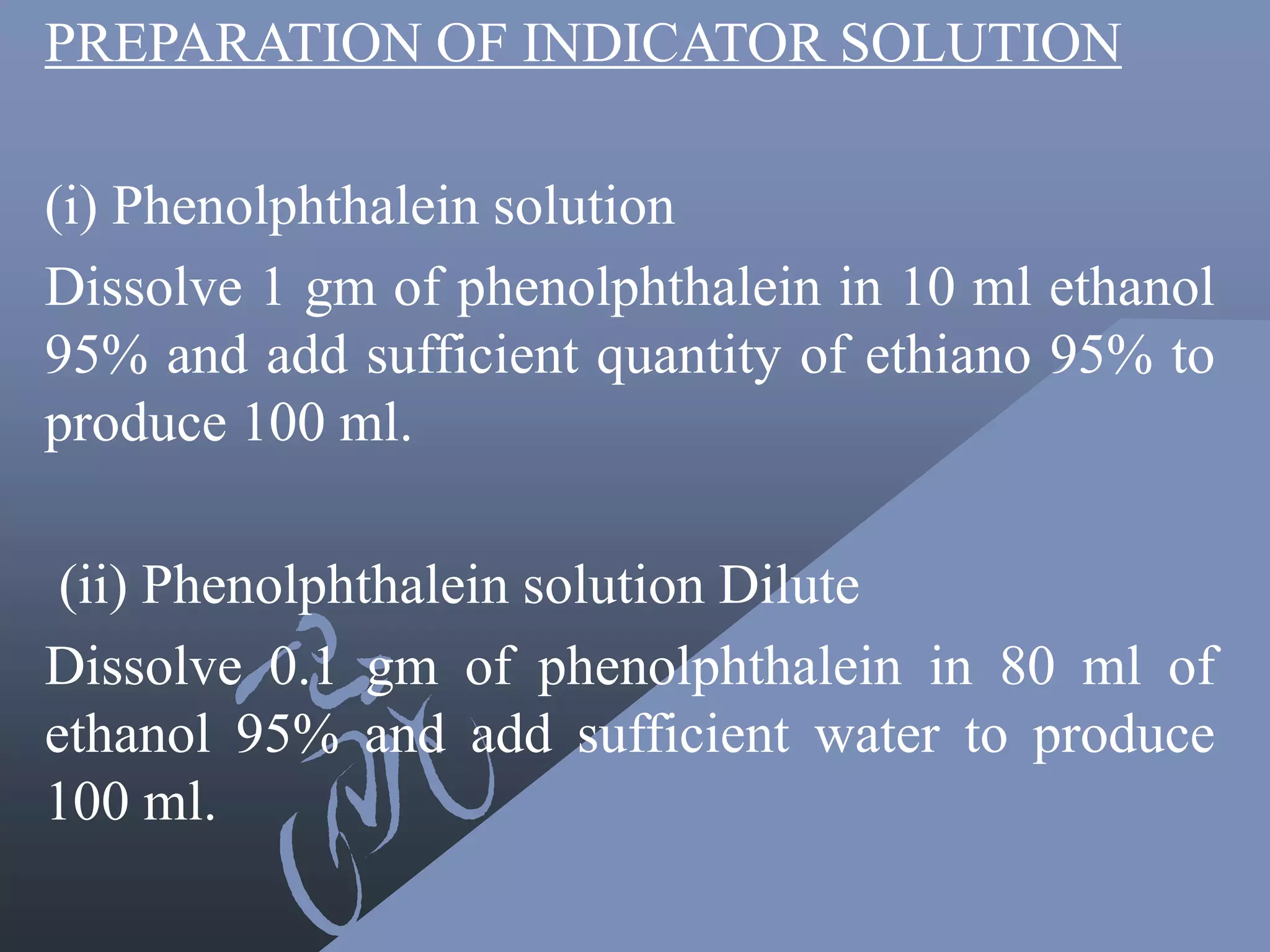 PREPARATION OF INDICATOR SOLUTION
(i) Phenolphthalein solution
Dissolve 1 gm of phenolphthalein in 10 ml ethanol
95% and add sufficient quantity of ethiano 95% to
produce 100 ml.
(ii) Phenolphthalein solution Dilute
Dissolve 0.1 gm of phenolphthalein in 80 ml of
ethanol 95% and add sufficient water to produce
100 ml.
 