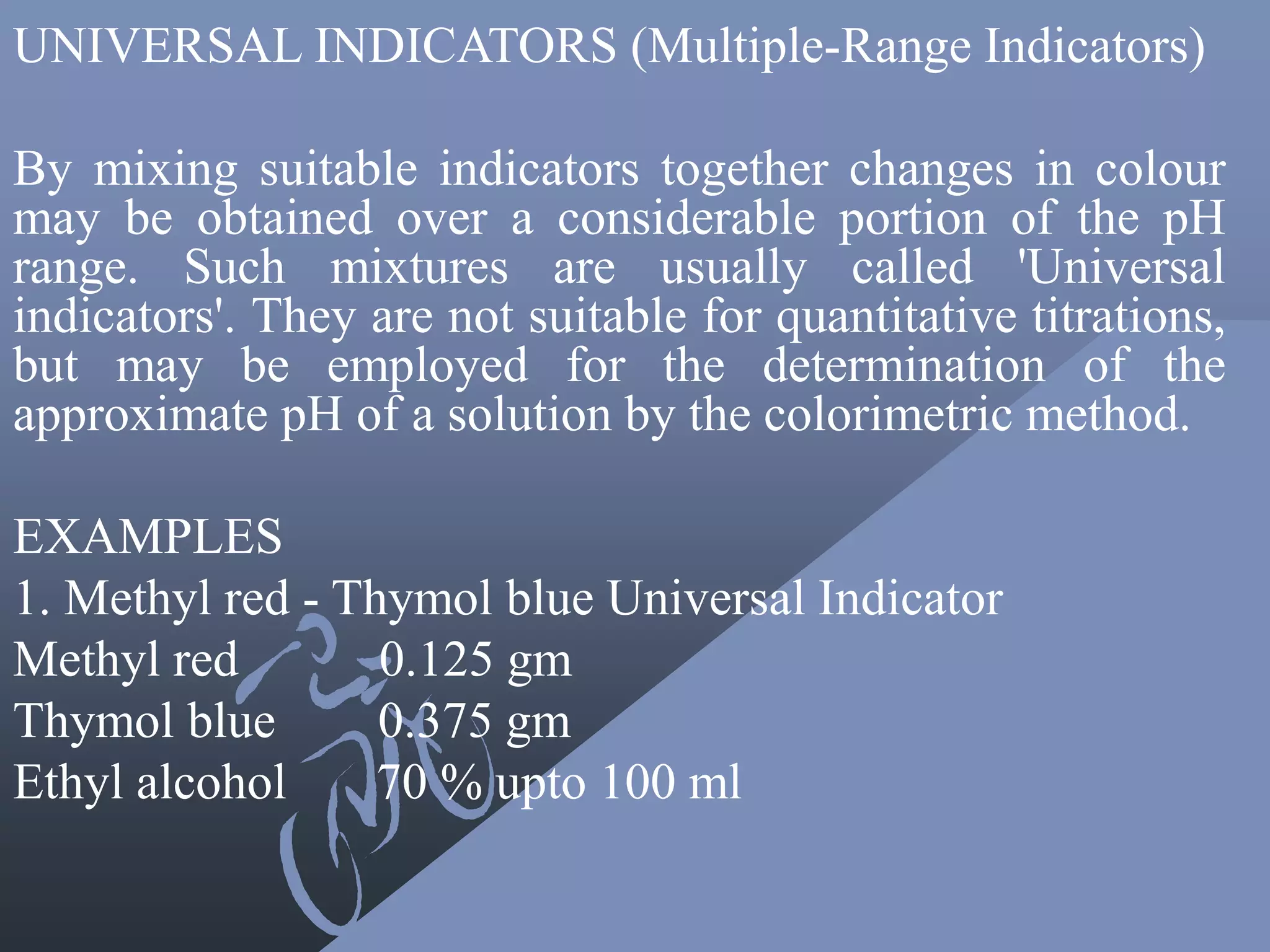 UNIVERSAL INDICATORS (Multiple-Range Indicators)
By mixing suitable indicators together changes in colour
may be obtained over a considerable portion of the pH
range. Such mixtures are usually called 'Universal
indicators'. They are not suitable for quantitative titrations,
but may be employed for the determination of the
approximate pH of a solution by the colorimetric method.
EXAMPLES
1. Methyl red - Thymol blue Universal Indicator
Methyl red 0.125 gm
Thymol blue 0.375 gm
Ethyl alcohol 70 % upto 100 ml
 
