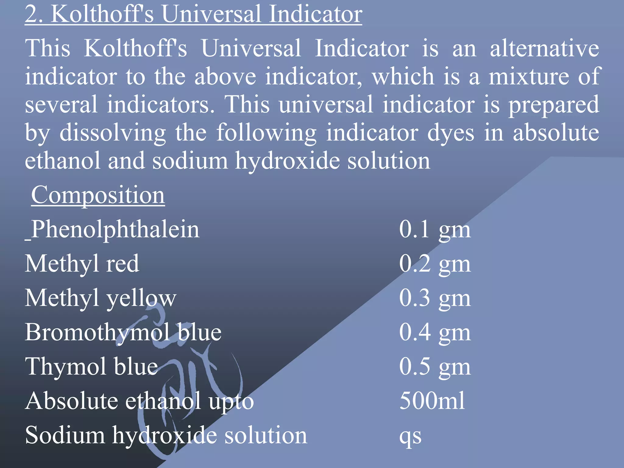 2. Kolthoff's Universal Indicator
This Kolthoff's Universal Indicator is an alternative
indicator to the above indicator, which is a mixture of
several indicators. This universal indicator is prepared
by dissolving the following indicator dyes in absolute
ethanol and sodium hydroxide solution
Composition
Phenolphthalein 0.1 gm
Methyl red 0.2 gm
Methyl yellow 0.3 gm
Bromothymol blue 0.4 gm
Thymol blue 0.5 gm
Absolute ethanol upto 500ml
Sodium hydroxide solution qs
 