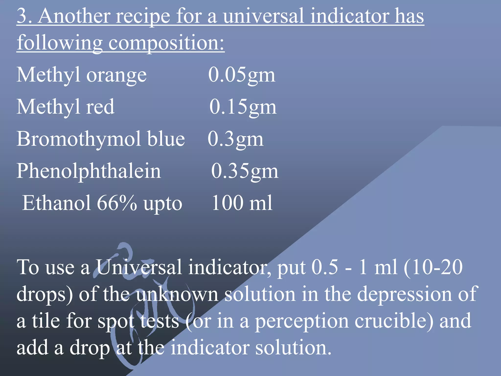 3. Another recipe for a universal indicator has
following composition:
Methyl orange 0.05gm
Methyl red 0.15gm
Bromothymol blue 0.3gm
Phenolphthalein 0.35gm
Ethanol 66% upto 100 ml
To use a Universal indicator, put 0.5 - 1 ml (10-20
drops) of the unknown solution in the depression of
a tile for spot tests (or in a perception crucible) and
add a drop at the indicator solution.
 