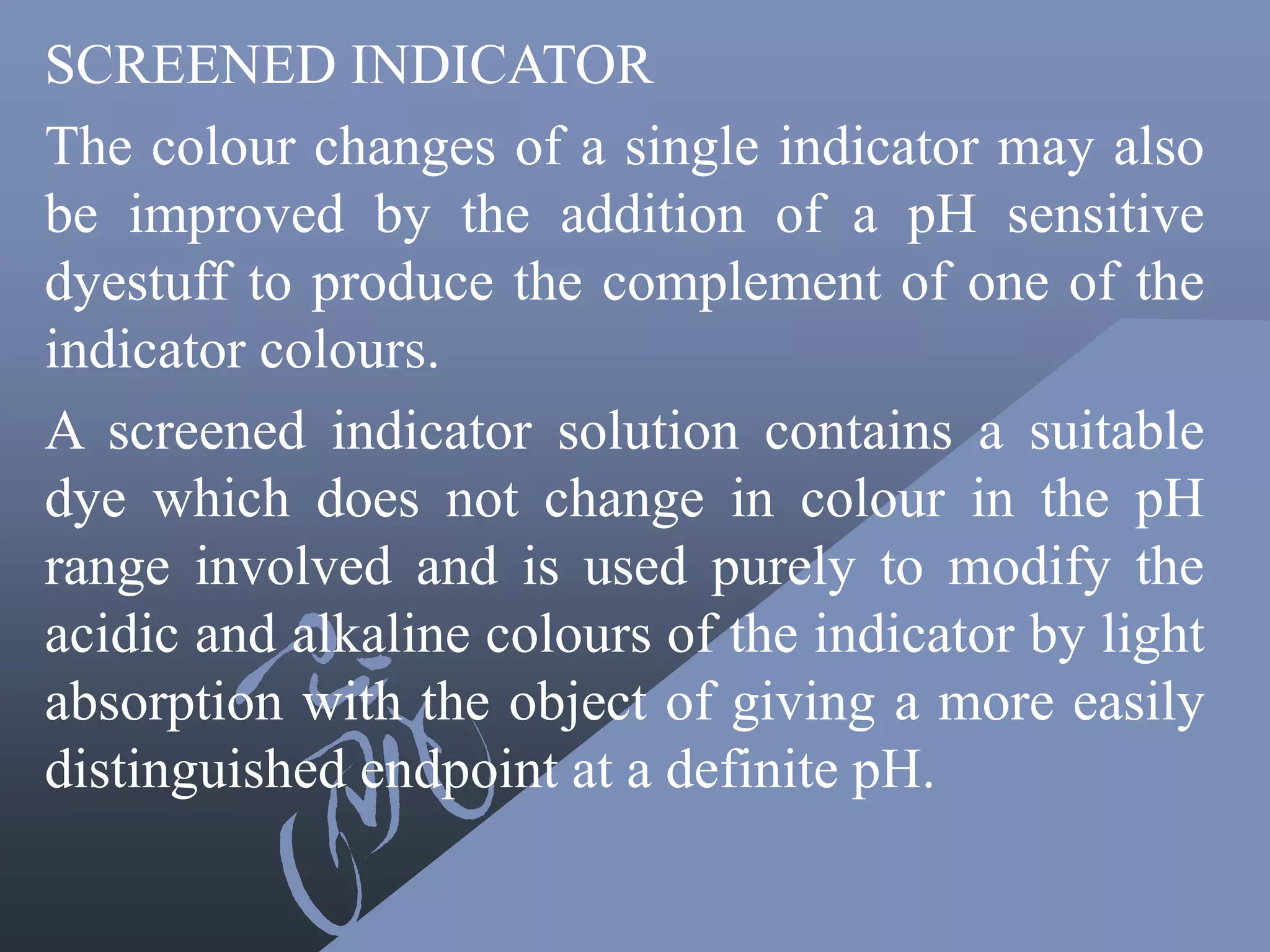 SCREENED INDICATOR
The colour changes of a single indicator may also
be improved by the addition of a pH sensitive
dyestuff to produce the complement of one of the
indicator colours.
A screened indicator solution contains a suitable
dye which does not change in colour in the pH
range involved and is used purely to modify the
acidic and alkaline colours of the indicator by light
absorption with the object of giving a more easily
distinguished endpoint at a definite pH.
 