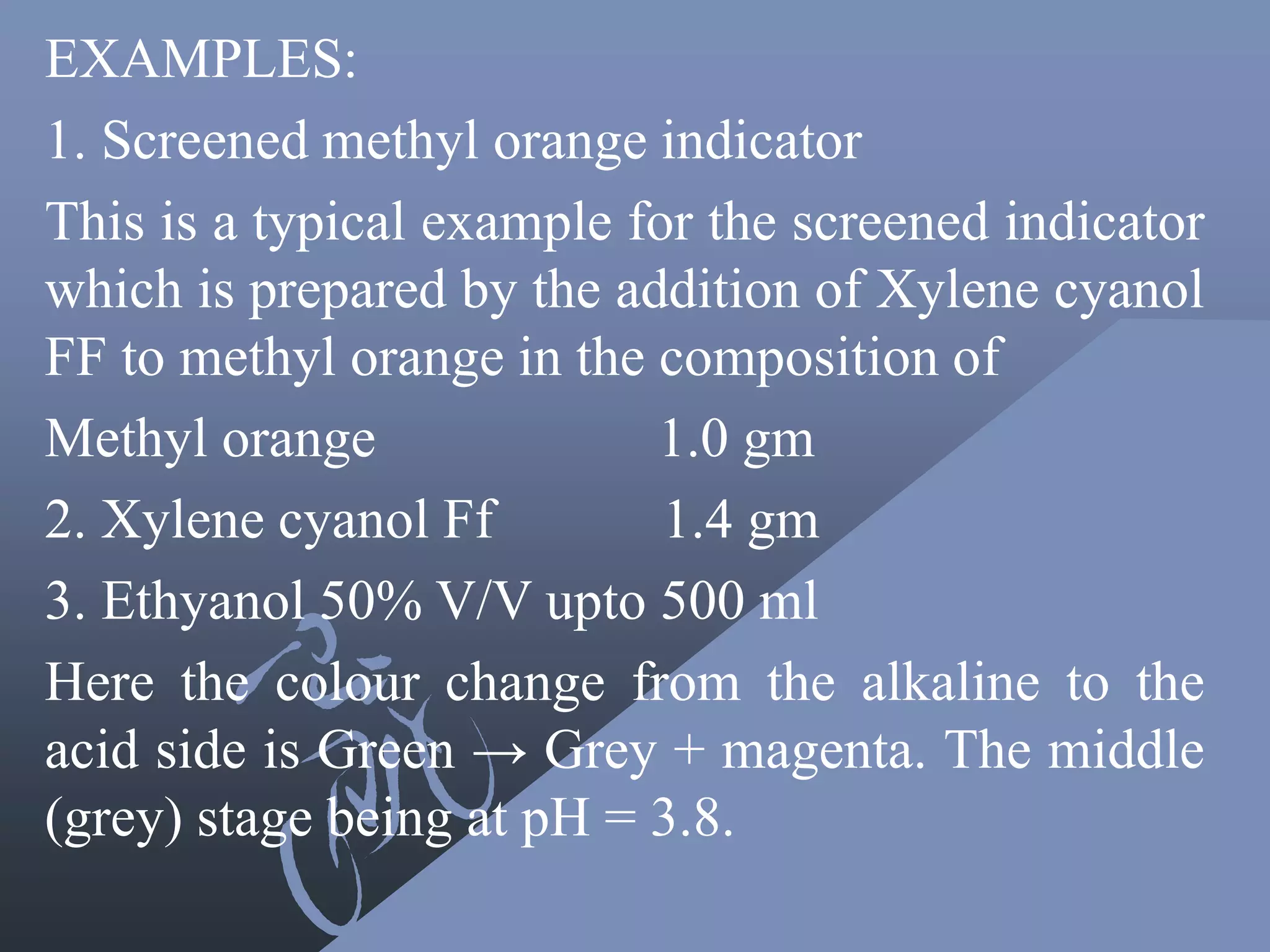EXAMPLES:
1. Screened methyl orange indicator
This is a typical example for the screened indicator
which is prepared by the addition of Xylene cyanol
FF to methyl orange in the composition of
Methyl orange 1.0 gm
2. Xylene cyanol Ff 1.4 gm
3. Ethyanol 50% V/V upto 500 ml
Here the colour change from the alkaline to the
acid side is Green → Grey + magenta. The middle
(grey) stage being at pH = 3.8.
 