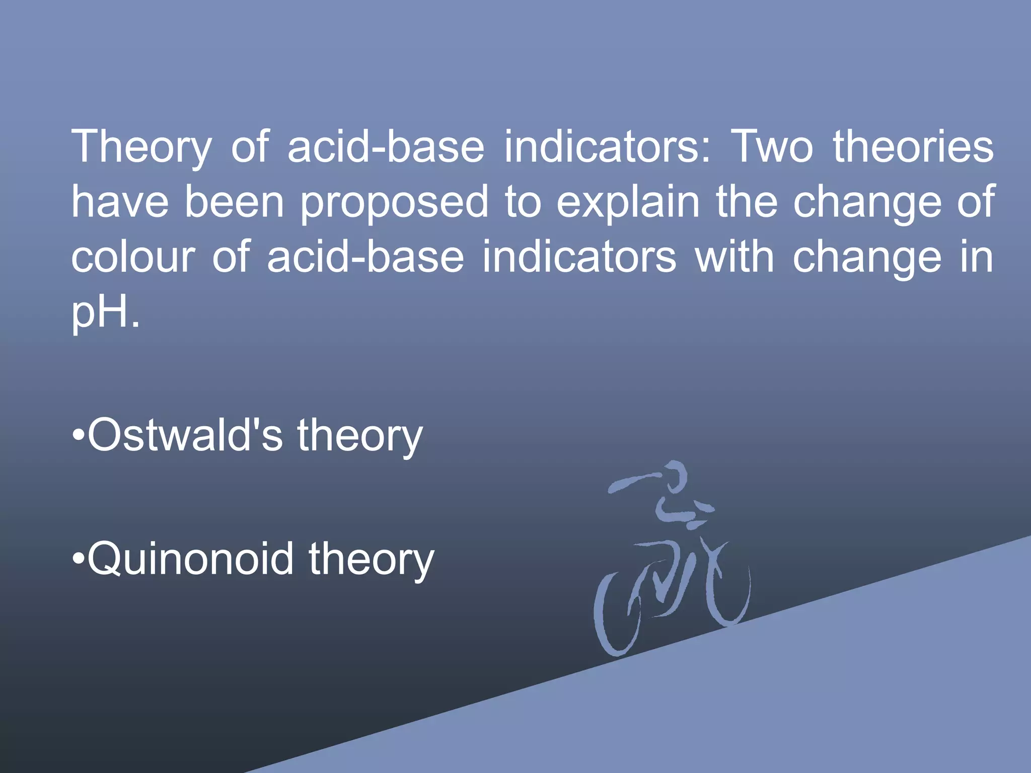 Theory of acid-base indicators: Two theories
have been proposed to explain the change of
colour of acid-base indicators with change in
pH.
•Ostwald's theory
•Quinonoid theory
 