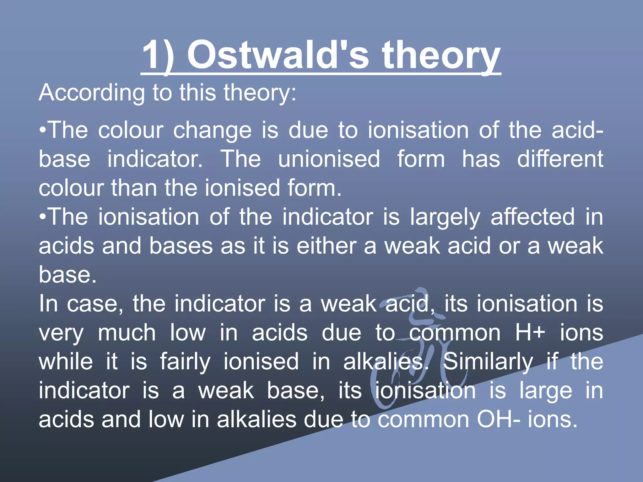 1) Ostwald's theory
According to this theory:
•The colour change is due to ionisation of the acid-
base indicator. The unionised form has different
colour than the ionised form.
•The ionisation of the indicator is largely affected in
acids and bases as it is either a weak acid or a weak
base.
In case, the indicator is a weak acid, its ionisation is
very much low in acids due to common H+ ions
while it is fairly ionised in alkalies. Similarly if the
indicator is a weak base, its ionisation is large in
acids and low in alkalies due to common OH- ions.
 
