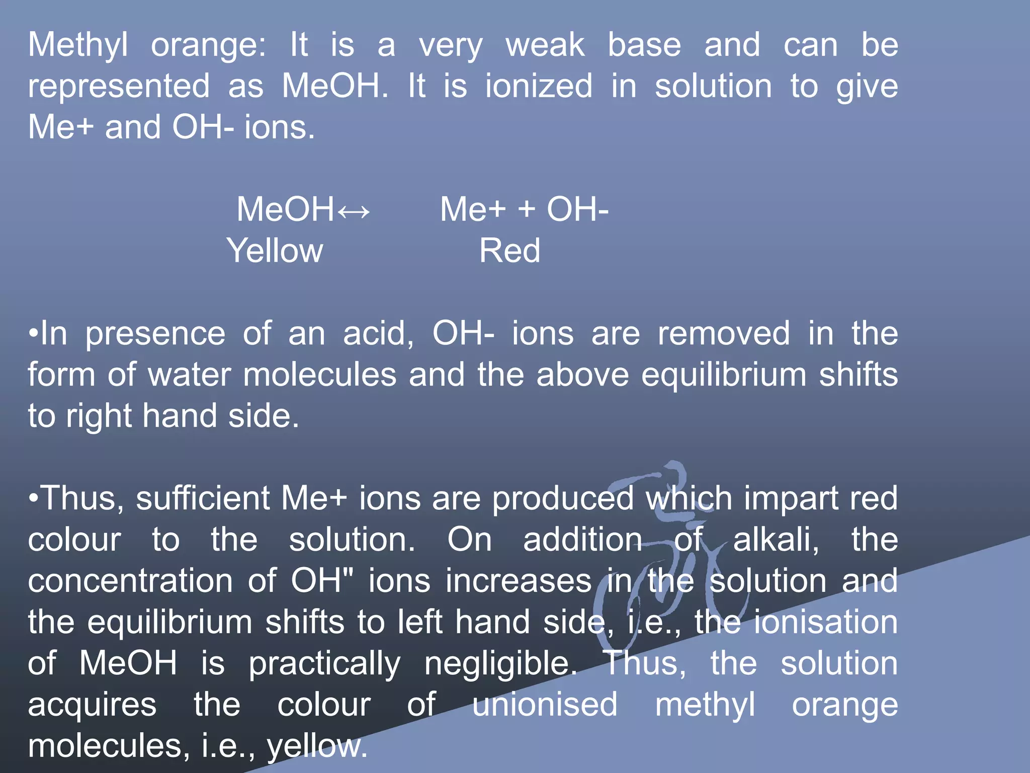 Methyl orange: It is a very weak base and can be
represented as MeOH. It is ionized in solution to give
Me+ and OH- ions.
MeOH↔ Me+ + OH-
Yellow Red
•In presence of an acid, OH- ions are removed in the
form of water molecules and the above equilibrium shifts
to right hand side.
•Thus, sufficient Me+ ions are produced which impart red
colour to the solution. On addition of alkali, the
concentration of OH" ions increases in the solution and
the equilibrium shifts to left hand side, i.e., the ionisation
of MeOH is practically negligible. Thus, the solution
acquires the colour of unionised methyl orange
molecules, i.e., yellow.
 