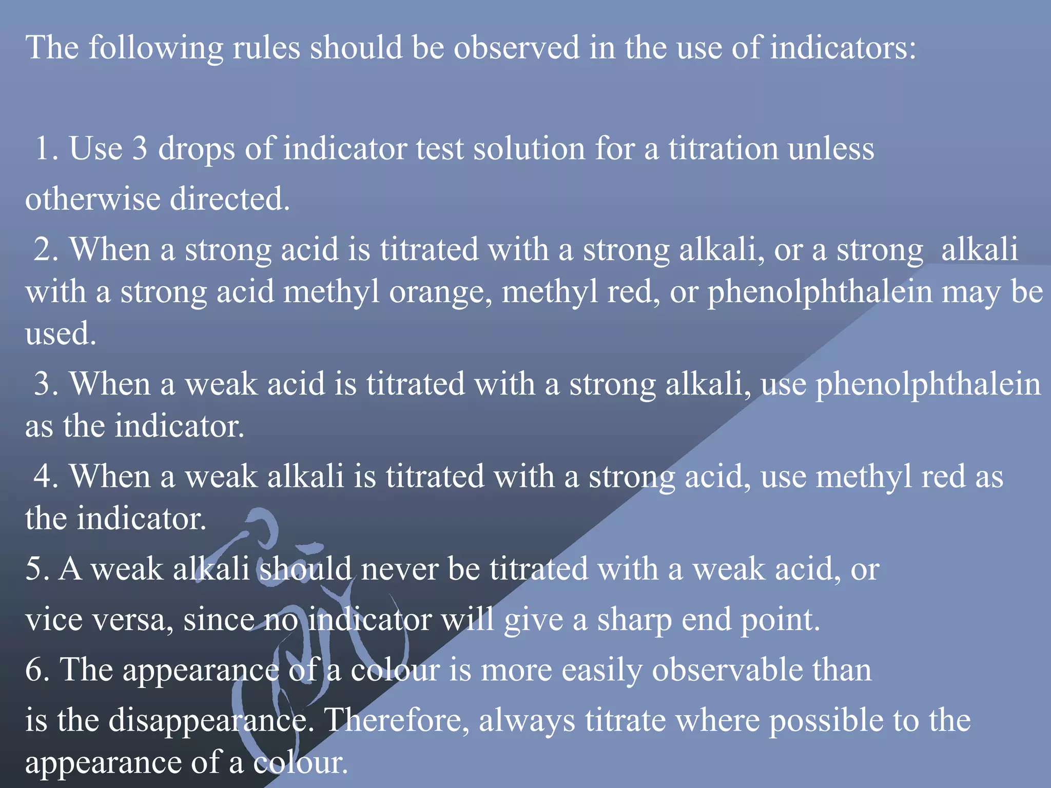 The following rules should be observed in the use of indicators:
1. Use 3 drops of indicator test solution for a titration unless
otherwise directed.
2. When a strong acid is titrated with a strong alkali, or a strong alkali
with a strong acid methyl orange, methyl red, or phenolphthalein may be
used.
3. When a weak acid is titrated with a strong alkali, use phenolphthalein
as the indicator.
4. When a weak alkali is titrated with a strong acid, use methyl red as
the indicator.
5. A weak alkali should never be titrated with a weak acid, or
vice versa, since no indicator will give a sharp end point.
6. The appearance of a colour is more easily observable than
is the disappearance. Therefore, always titrate where possible to the
appearance of a colour.
 