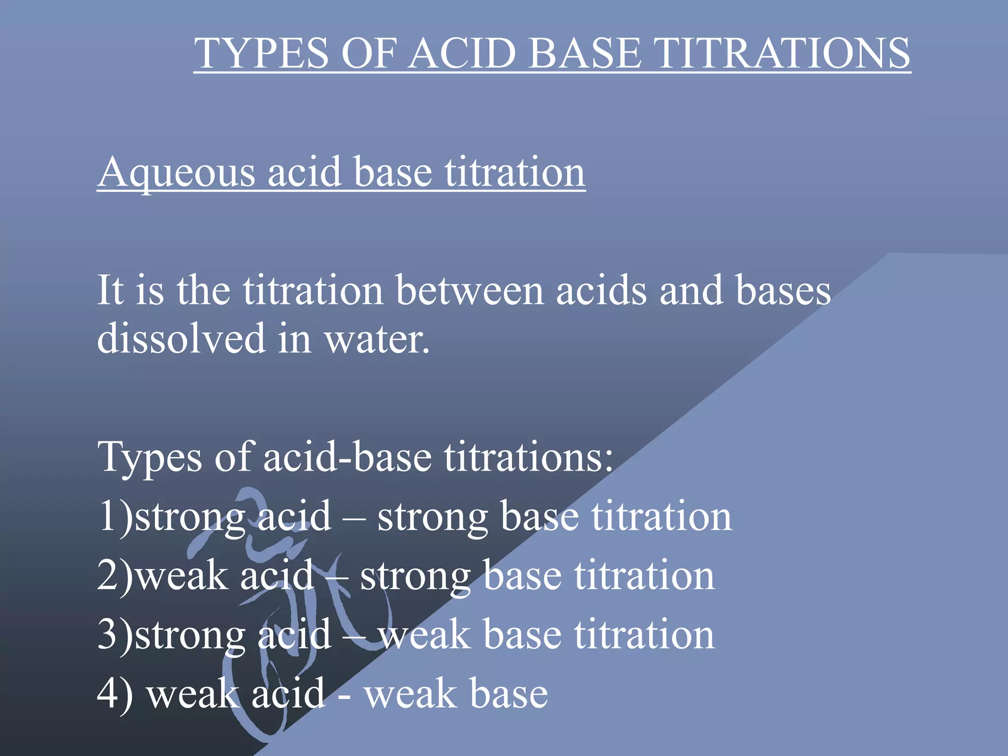 TYPES OF ACID BASE TITRATIONS
Aqueous acid base titration
It is the titration between acids and bases
dissolved in water.
Types of acid-base titrations:
1)strong acid – strong base titration
2)weak acid – strong base titration
3)strong acid – weak base titration
4) weak acid - weak base
 