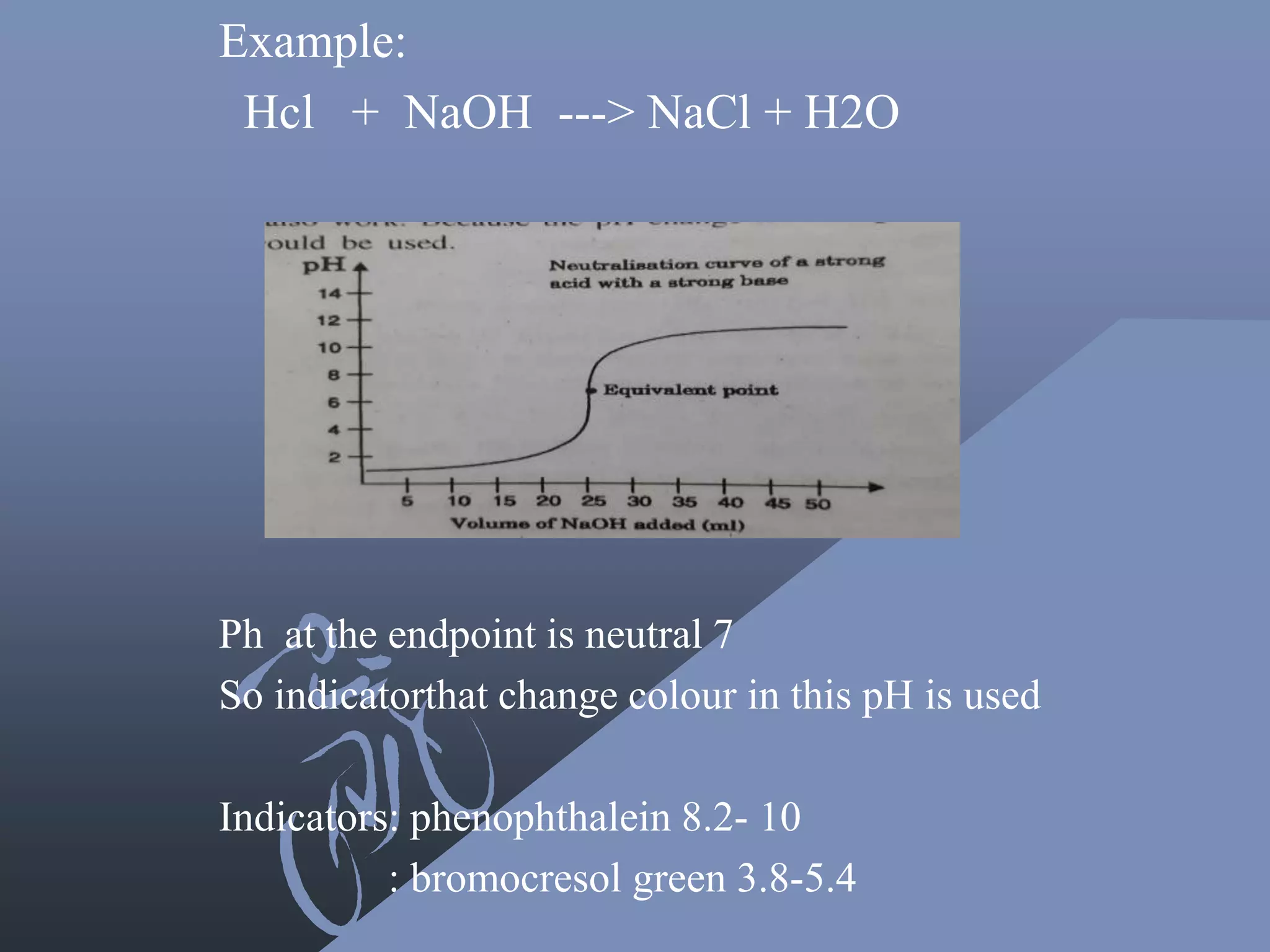 Example:
Hcl + NaOH ---> NaCl + H2O
Ph at the endpoint is neutral 7
So indicatorthat change colour in this pH is used
Indicators: phenophthalein 8.2- 10
: bromocresol green 3.8-5.4
 