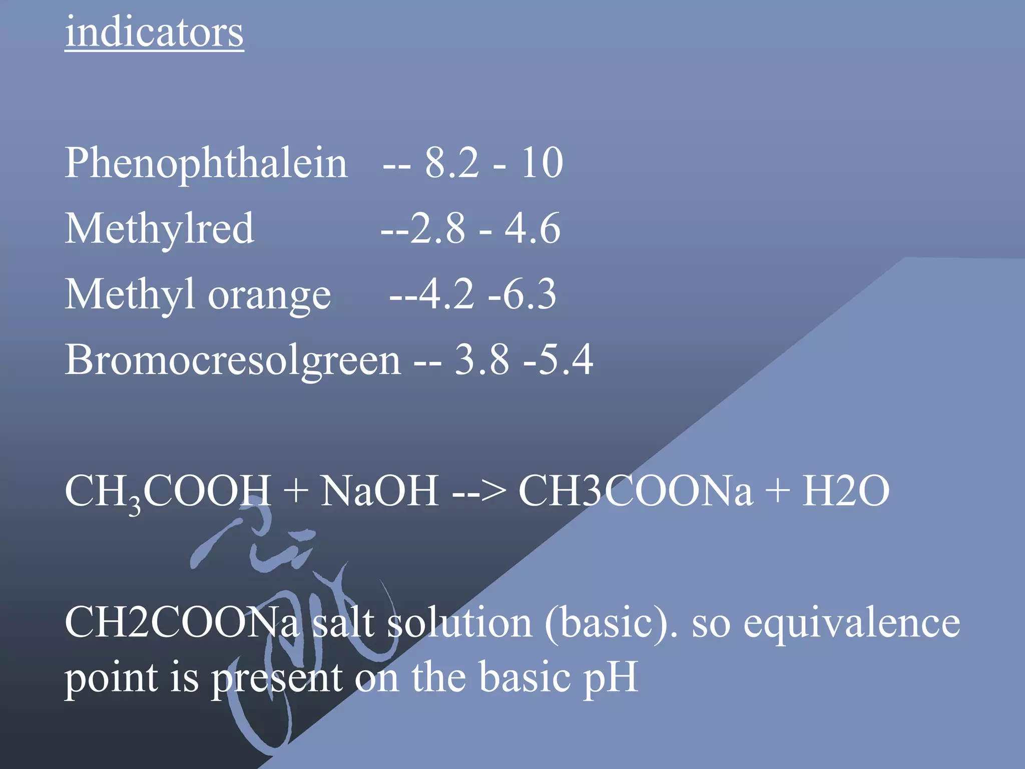 indicators
Phenophthalein -- 8.2 - 10
Methylred --2.8 - 4.6
Methyl orange --4.2 -6.3
Bromocresolgreen -- 3.8 -5.4
CH3COOH + NaOH --> CH3COONa + H2O
CH2COONa salt solution (basic). so equivalence
point is present on the basic pH
 