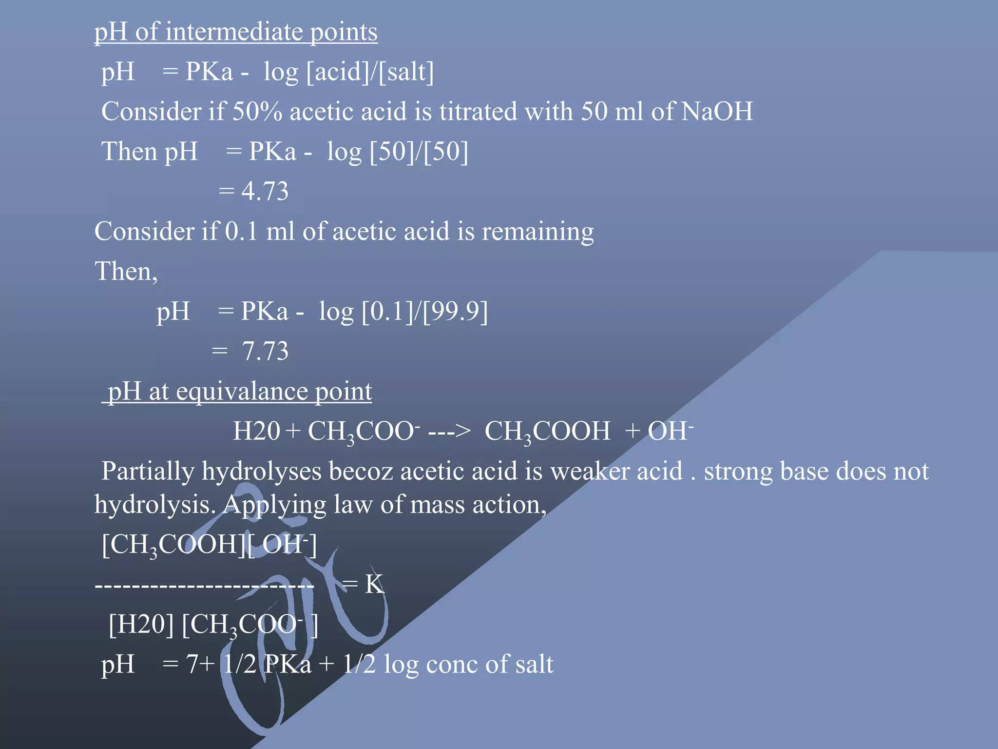 pH of intermediate points
pH = PKa - log [acid]/[salt]
Consider if 50% acetic acid is titrated with 50 ml of NaOH
Then pH = PKa - log [50]/[50]
= 4.73
Consider if 0.1 ml of acetic acid is remaining
Then,
pH = PKa - log [0.1]/[99.9]
= 7.73
pH at equivalance point
H20 + CH3COO- ---> CH3COOH + OH-
Partially hydrolyses becoz acetic acid is weaker acid . strong base does not
hydrolysis. Applying law of mass action,
[CH3COOH][ OH-]
------------------------ = K
[H20] [CH3COO- ]
pH = 7+ 1/2 PKa + 1/2 log conc of salt
 