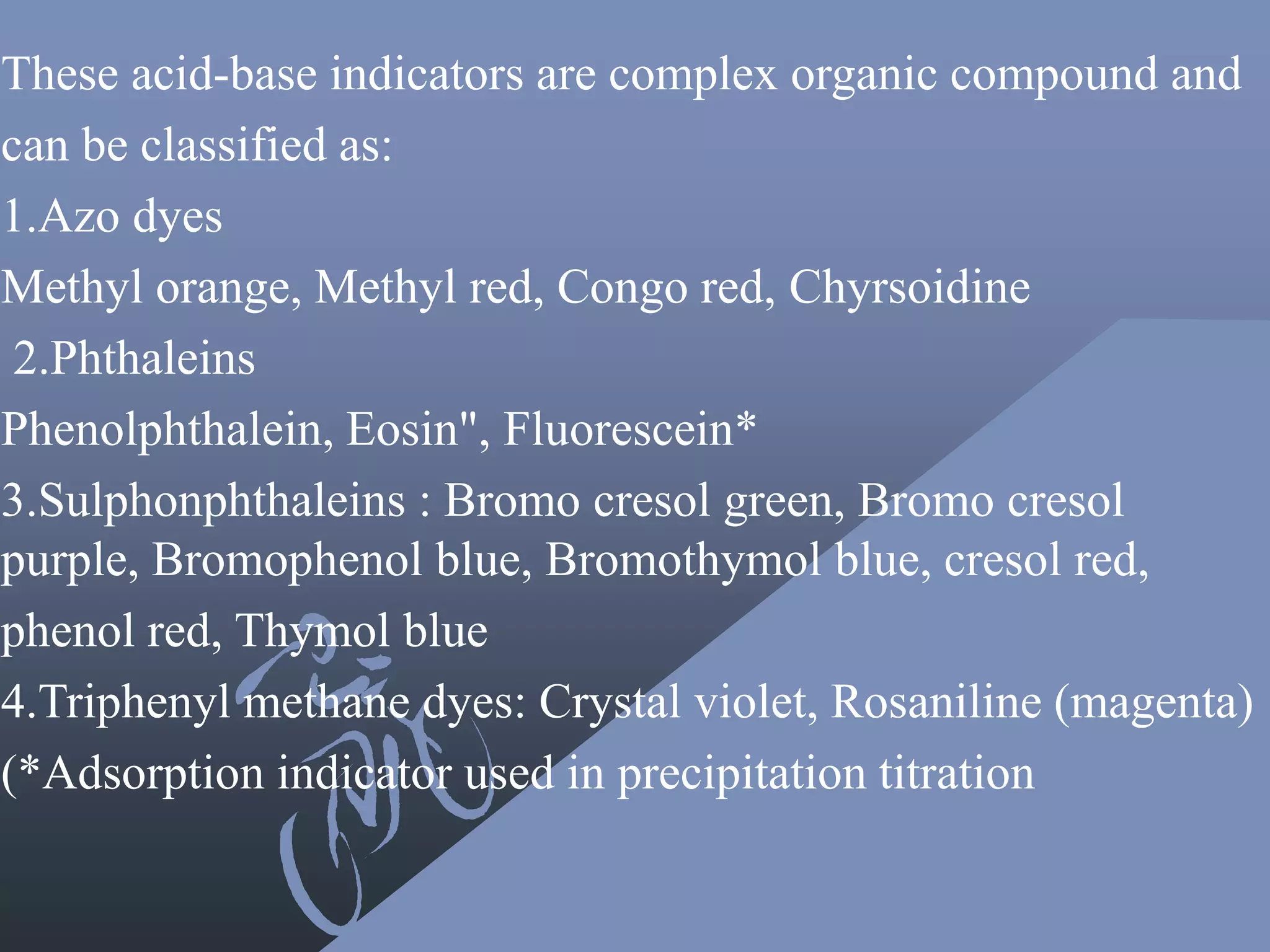 These acid-base indicators are complex organic compound and
can be classified as:
1.Azo dyes
Methyl orange, Methyl red, Congo red, Chyrsoidine
2.Phthaleins
Phenolphthalein, Eosin", Fluorescein*
3.Sulphonphthaleins : Bromo cresol green, Bromo cresol
purple, Bromophenol blue, Bromothymol blue, cresol red,
phenol red, Thymol blue
4.Triphenyl methane dyes: Crystal violet, Rosaniline (magenta)
(*Adsorption indicator used in precipitation titration
 