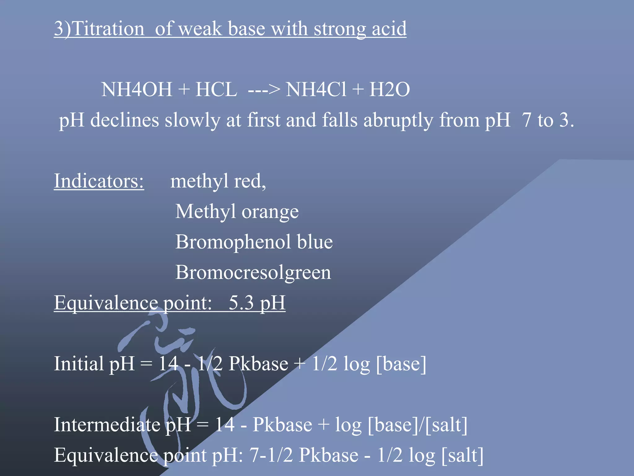 3)Titration of weak base with strong acid
NH4OH + HCL ---> NH4Cl + H2O
pH declines slowly at first and falls abruptly from pH 7 to 3.
Indicators: methyl red,
Methyl orange
Bromophenol blue
Bromocresolgreen
Equivalence point: 5.3 pH
Initial pH = 14 - 1/2 Pkbase + 1/2 log [base]
Intermediate pH = 14 - Pkbase + log [base]/[salt]
Equivalence point pH: 7-1/2 Pkbase - 1/2 log [salt]
 