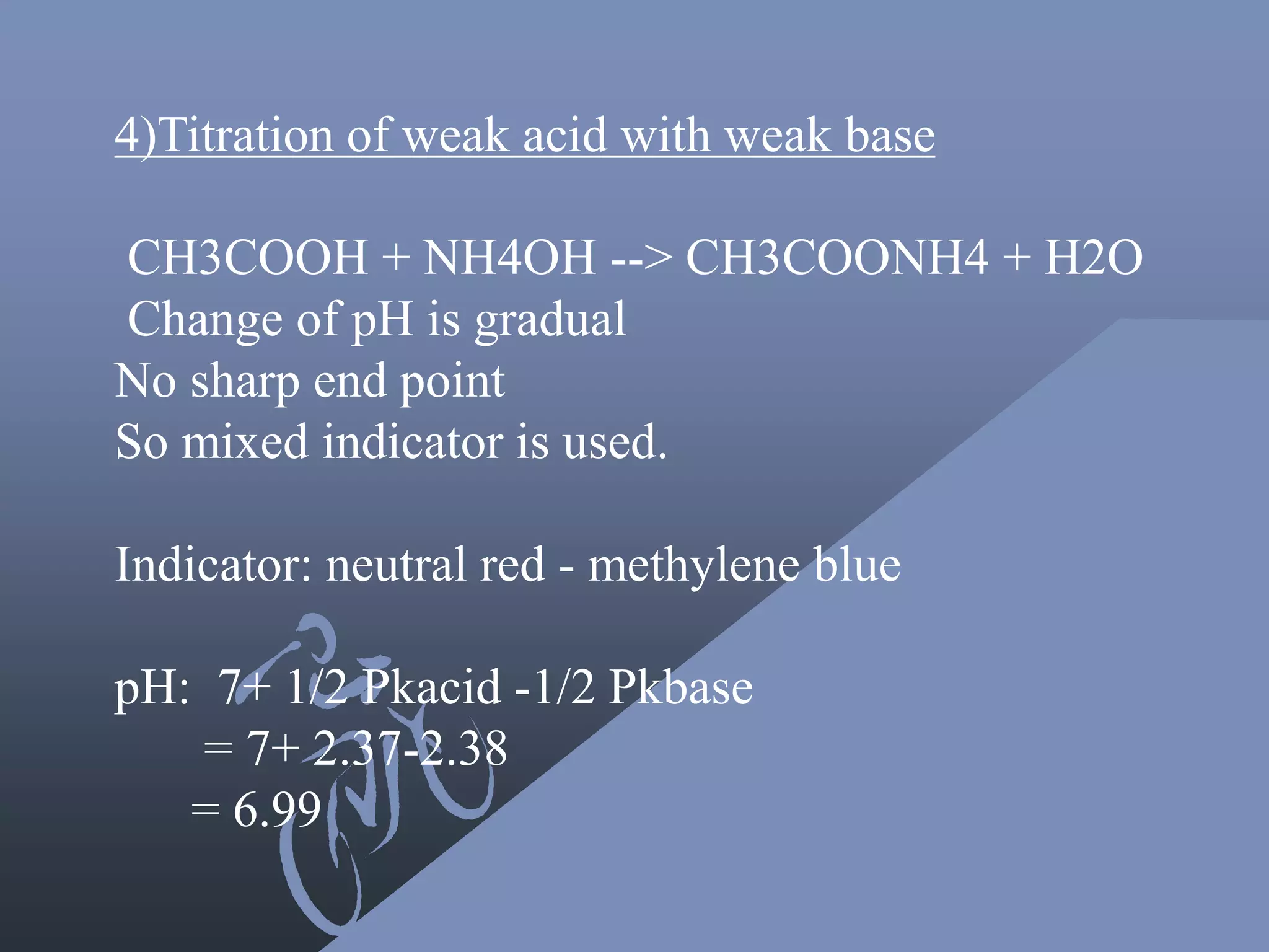 4)Titration of weak acid with weak base
CH3COOH + NH4OH --> CH3COONH4 + H2O
Change of pH is gradual
No sharp end point
So mixed indicator is used.
Indicator: neutral red - methylene blue
pH: 7+ 1/2 Pkacid -1/2 Pkbase
= 7+ 2.37-2.38
= 6.99
 