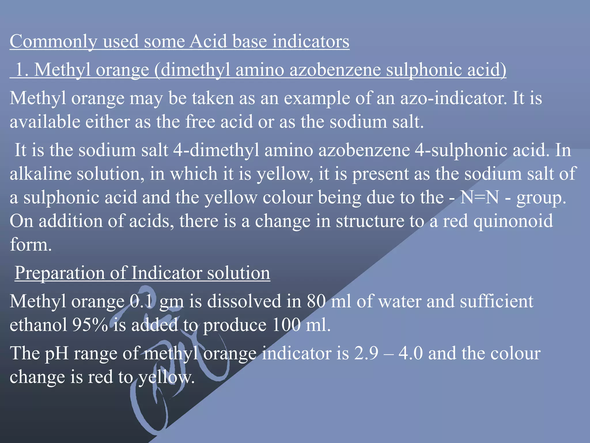 Commonly used some Acid base indicators
1. Methyl orange (dimethyl amino azobenzene sulphonic acid)
Methyl orange may be taken as an example of an azo-indicator. It is
available either as the free acid or as the sodium salt.
It is the sodium salt 4-dimethyl amino azobenzene 4-sulphonic acid. In
alkaline solution, in which it is yellow, it is present as the sodium salt of
a sulphonic acid and the yellow colour being due to the - N=N - group.
On addition of acids, there is a change in structure to a red quinonoid
form.
Preparation of Indicator solution
Methyl orange 0.1 gm is dissolved in 80 ml of water and sufficient
ethanol 95% is added to produce 100 ml.
The pH range of methyl orange indicator is 2.9 – 4.0 and the colour
change is red to yellow.
 