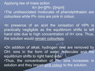 Applying law of mass action
K= [H+][Ph- ]/[HpH]
•The undissociated molecules of phenolphthalein are
colourless while Ph- ions are pink in colour.
•In presence of an acid the ionisation of HPh is
practically negligible as the equilibrium shifts to left
hand side due to high concentration of H+ ions. Thus,
the solution would remain colourless.
•On addition of alkali, hydrogen ions are removed by
OH- ions in the form of water molecules and the
equilibrium shifts to right hand side.
•Thus, the concentration of Ph- ions increases in
solution and they impart pink colour to the solution.
 
