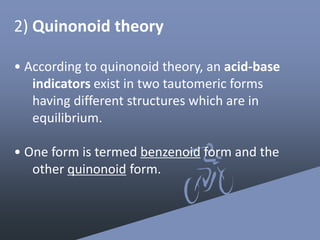 2) ​Quinonoid theory
• According to quinonoid theory, an acid-base
indicators exist in two tautomeric forms
having different structures which are in
equilibrium.
• One form is termed benzenoid form and the
other quinonoid form.
 