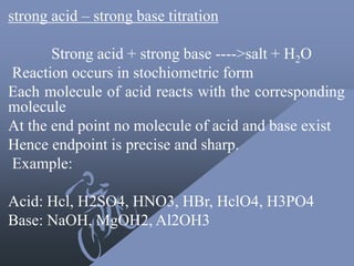 strong acid – strong base titration
Strong acid + strong base ---->salt + H2O
Reaction occurs in stochiometric form
Each molecule of acid reacts with the corresponding
molecule
At the end point no molecule of acid and base exist
Hence endpoint is precise and sharp.
Example:
Acid: Hcl, H2SO4, HNO3, HBr, HclO4, H3PO4
Base: NaOH, MgOH2, Al2OH3
 