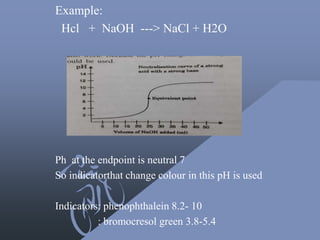 Example:
Hcl + NaOH ---> NaCl + H2O
Ph at the endpoint is neutral 7
So indicatorthat change colour in this pH is used
Indicators: phenophthalein 8.2- 10
: bromocresol green 3.8-5.4
 
